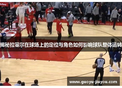 揭秘拉塞尔在球场上的定位与角色如何影响球队整体运转