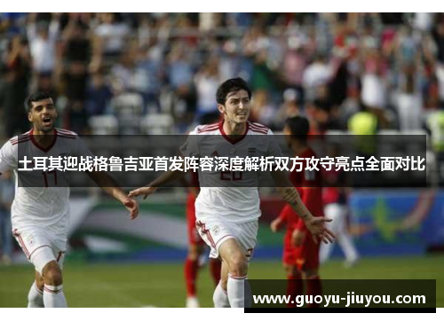 土耳其迎战格鲁吉亚首发阵容深度解析双方攻守亮点全面对比 土耳其迎战格鲁吉亚首发阵容深度解析双方攻守亮点全面对比