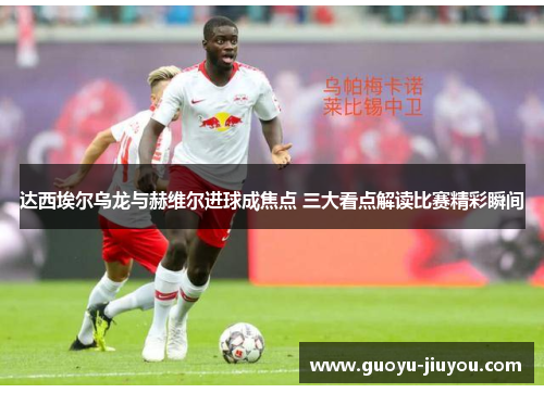 达西埃尔乌龙与赫维尔进球成焦点 三大看点解读比赛精彩瞬间