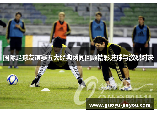 国际足球友谊赛五大经典瞬间回顾精彩进球与激烈对决