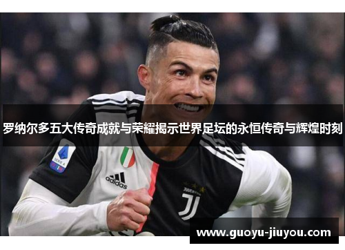 罗纳尔多五大传奇成就与荣耀揭示世界足坛的永恒传奇与辉煌时刻