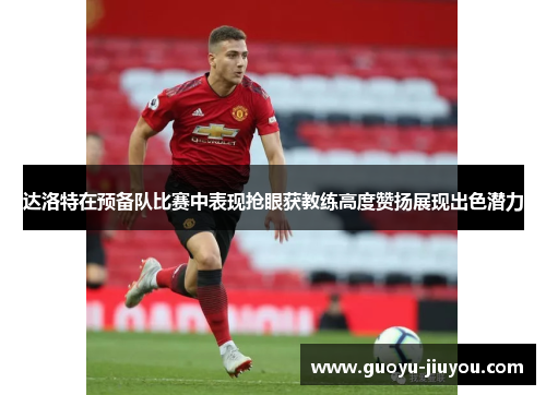达洛特在预备队比赛中表现抢眼获教练高度赞扬展现出色潜力
